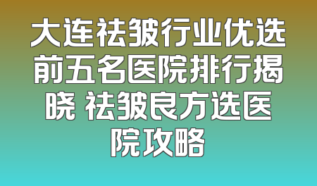 大连祛皱行业优选前五名医院排行揭晓 祛皱良方选医院攻略