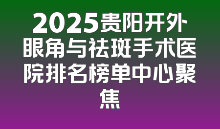 2025贵阳开外眼角与祛斑手术医院排名榜单中心聚焦