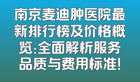 南京麦迪肿医院最新排行榜及价格概览：全面解析服务品质与费用标准！