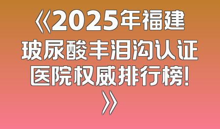 《2025年福建玻尿酸丰泪沟认证医院权威排行榜！》