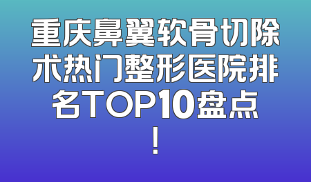 重庆鼻翼软骨切除术热门整形医院排名TOP10盘点！