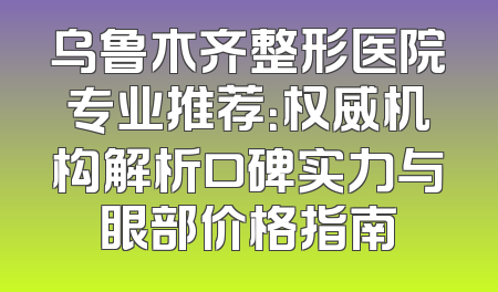 乌鲁木齐整形医院专业推荐：权威机构解析口碑实力与眼部价格指南