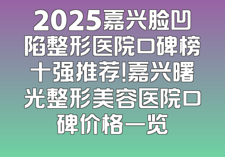 2025嘉兴脸凹陷整形医院口碑榜十强推荐！嘉兴曙光整形美容医院口碑价格一览
