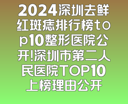 2024深圳去鲜红斑痣排行榜top10整形医院公开！深圳市第二人民医院TOP10上榜理由公开