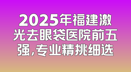 2025年福建激光去眼袋医院前五强，专业精挑细选