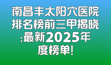 南昌丰太阳穴医院排名榜前三甲揭晓：最新2025年度榜单！
