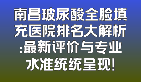 南昌玻尿酸全脸填充医院排名大解析：最新评价与专业水准统统呈现！