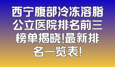 西宁腹部冷冻溶脂公立医院排名前三榜单揭晓！最新排名一览表！