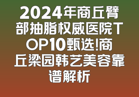 2024年商丘臂部抽脂权威医院TOP10甄选！商丘梁园韩艺美容靠谱解析
