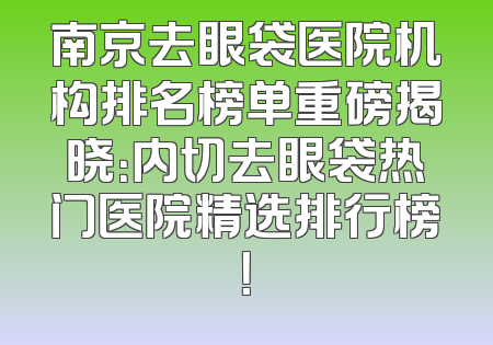 南京去眼袋医院机构排名榜单重磅揭晓：内切去眼袋热门医院精选排行榜！