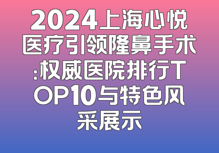 2024上海心悦医疗引领隆鼻手术：权威医院排行TOP10与特色风采展示