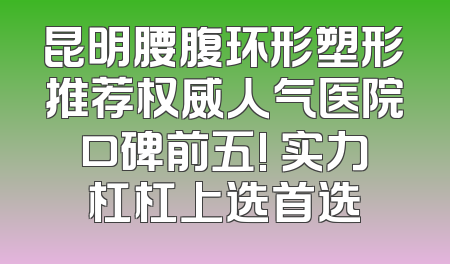 昆明腰腹环形塑形推荐权威人气医院口碑前五! 实力杠杠上选首选