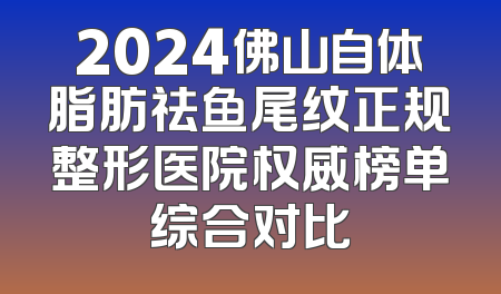 2024佛山自体脂肪祛鱼尾纹正规整形医院权威榜单综合对比