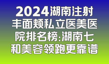 2024湖南注射丰面颊私立医美医院排名榜：湖南七和美容领跑更靠谱