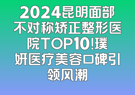 2024昆明面部不对称矫正整形医院TOP10！璞妍医疗美容口碑引领风潮