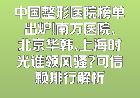 中国整形医院榜单出炉！南方医院、北京华韩、上海时光谁领风骚？可信赖排行解析