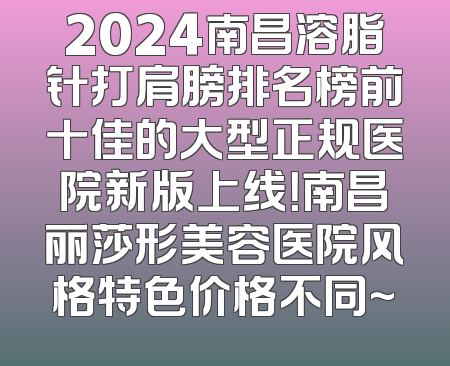 2024南昌溶脂针打肩膀排名榜前十佳的大型正规医院新版上线！南昌丽莎形美容医院风格特色价格不同~
