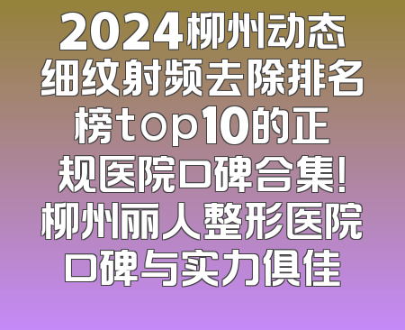 2024柳州动态细纹射频去除排名榜top10的正规医院口碑合集！柳州丽人整形医院口碑与实力俱佳