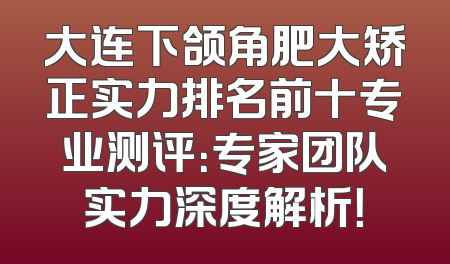 大连下颌角肥大矫正实力排名前十专业测评：专家团队实力深度解析！