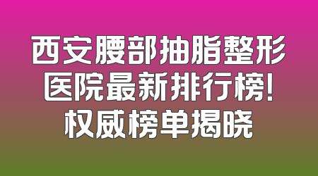西安腰部抽脂整形医院最新排行榜！权威榜单揭晓