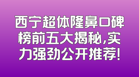 西宁超体隆鼻口碑榜前五大揭秘，实力强劲公开推荐！