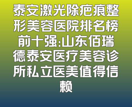 泰安激光除疤痕整形美容医院排名榜前十强：山东佰瑞德泰安医疗美容诊所私立医美值得信赖