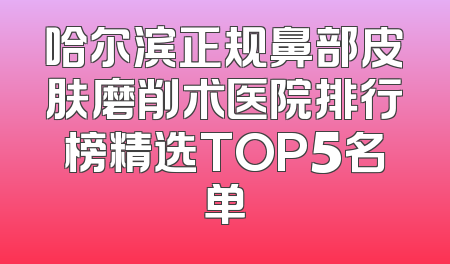 哈尔滨正规鼻部皮肤磨削术医院排行榜精选TOP5名单