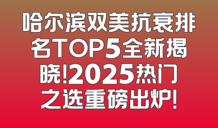 哈尔滨双美抗衰排名TOP5全新揭晓！2025热门之选重磅出炉！