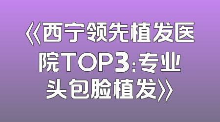 《西宁领先植发医院TOP3：专业头包脸植发》