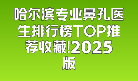 哈尔滨专业鼻孔医生排行榜TOP推荐收藏！2025版