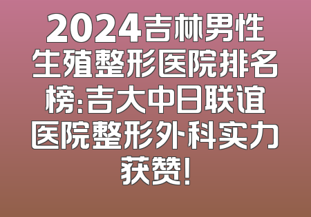 2024吉林男性生殖整形医院排名榜：吉大中日联谊医院整形外科实力获赞！
