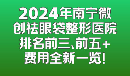 2024年南宁微创祛眼袋整形医院排名前三、前五+费用全新一览!