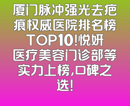 厦门脉冲强光去疤痕权威医院排名榜TOP10！悦妍医疗美容门诊部等实力上榜，口碑之选！