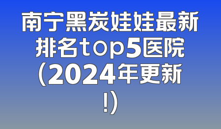 南宁黑炭娃娃最新排名top5医院（2024年更新！）