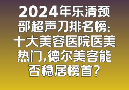2024年乐清颈部超声刀排名榜：十大美容医院医美热门，德尔美客能否稳居榜首？