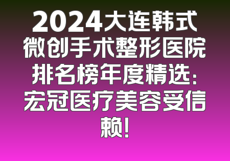 2024大连韩式微创手术整形医院排名榜年度精选：宏冠医疗美容受信赖！