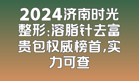2024济南时光整形：溶脂针去富贵包权威榜首，实力可查