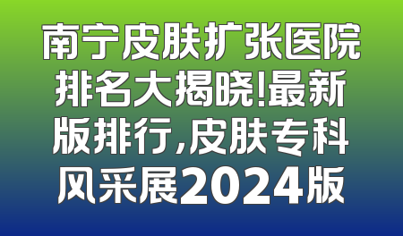 南宁皮肤扩张医院排名大揭晓！最新版排行，皮肤专科风采展2024版