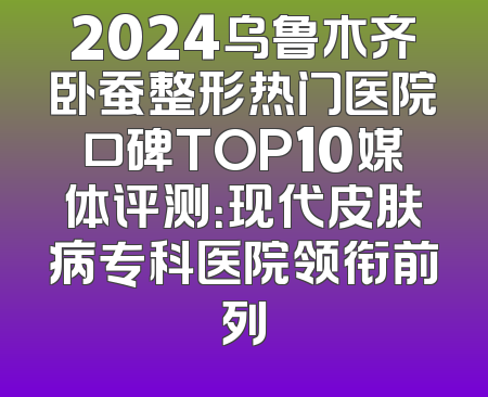 2024乌鲁木齐卧蚕整形热门医院口碑TOP10媒体评测：现代皮肤病专科医院领衔前列
