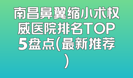 南昌鼻翼缩小术权威医院排名TOP5盘点（最新推荐）