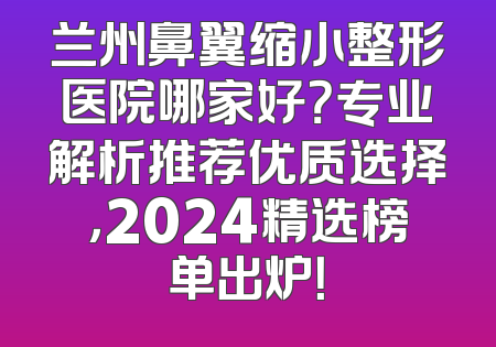 兰州鼻翼缩小整形医院哪家好？专业解析推荐优质选择，2024精选榜单出炉！