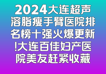 2024大连超声溶脂瘦手臂医院排名榜十强火爆更新！大连百佳妇产医院美友赶紧收藏