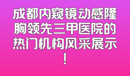 成都内窥镜动感隆胸领先三甲医院的热门机构风采展示！