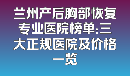 兰州产后胸部恢复专业医院榜单：三大正规医院及价格一览