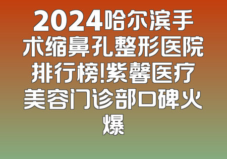 2024哈尔滨手术缩鼻孔整形医院排行榜！紫馨医疗美容门诊部口碑火爆
