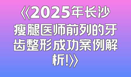 《2025年长沙瘦腿医师前列的牙齿整形成功案例解析！》