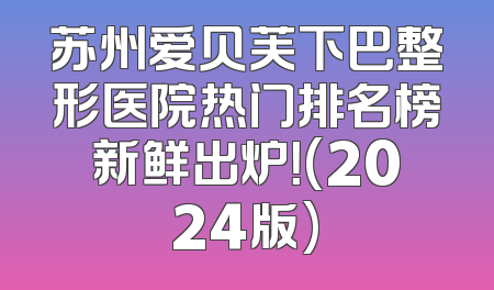 苏州爱贝芙下巴整形医院热门排名榜新鲜出炉！(2024版)