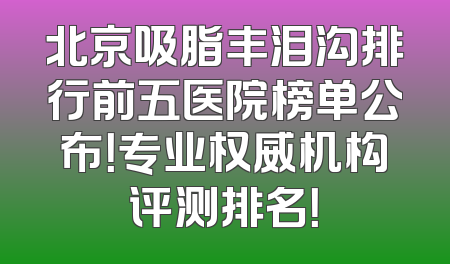 北京吸脂丰泪沟排行前五医院榜单公布！专业权威机构评测排名！