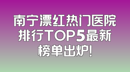 南宁漂红热门医院排行TOP5最新榜单出炉！