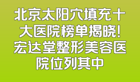 北京太阳穴填充十大医院榜单揭晓！宏达堂整形美容医院位列其中